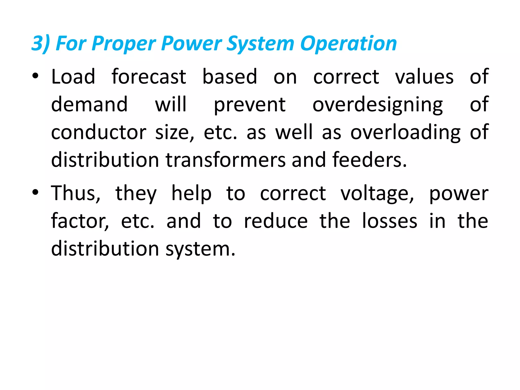 3) For Proper Power System Operation
• Load forecast based on correct values of
demand will prevent overdesigning of
conductor size, etc. as well as overloading of
distribution transformers and feeders.
• Thus, they help to correct voltage, power
factor, etc. and to reduce the losses in the
distribution system.
 