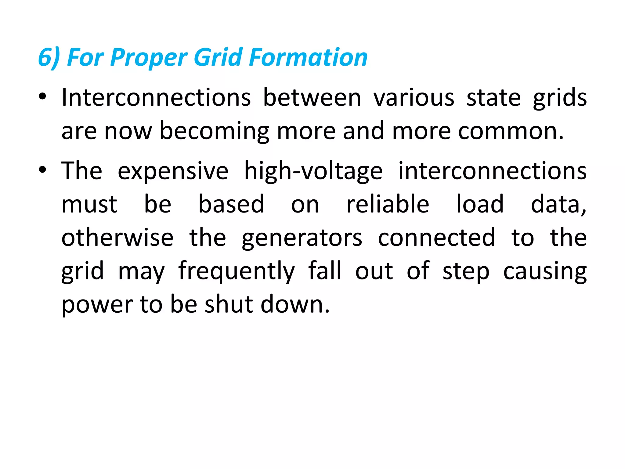 6) For Proper Grid Formation
• Interconnections between various state grids
are now becoming more and more common.
• The expensive high-voltage interconnections
must be based on reliable load data,
otherwise the generators connected to the
grid may frequently fall out of step causing
power to be shut down.
 