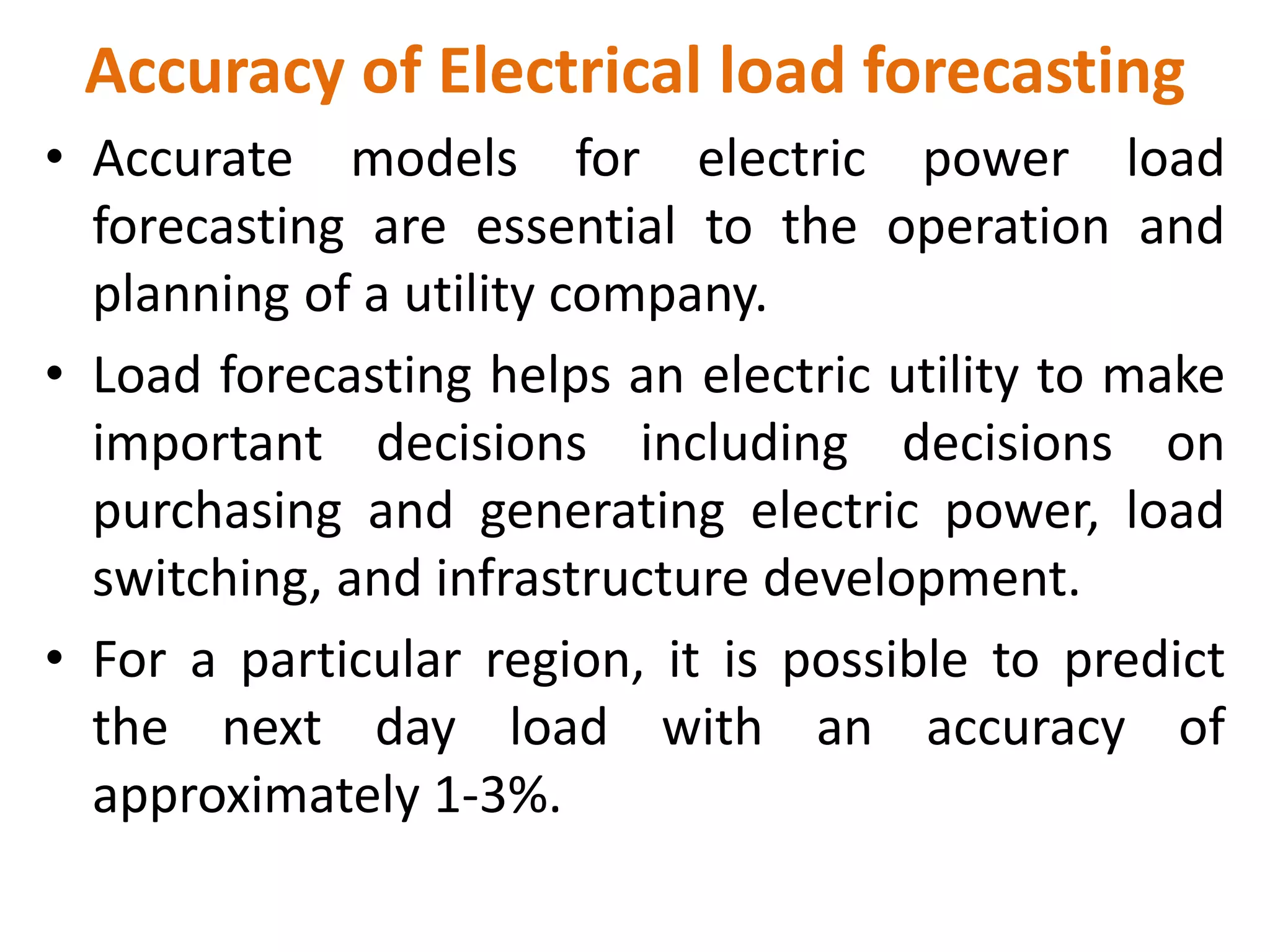 Accuracy of Electrical load forecasting
• Accurate models for electric power load
forecasting are essential to the operation and
planning of a utility company.
• Load forecasting helps an electric utility to make
important decisions including decisions on
purchasing and generating electric power, load
switching, and infrastructure development.
• For a particular region, it is possible to predict
the next day load with an accuracy of
approximately 1-3%.
 