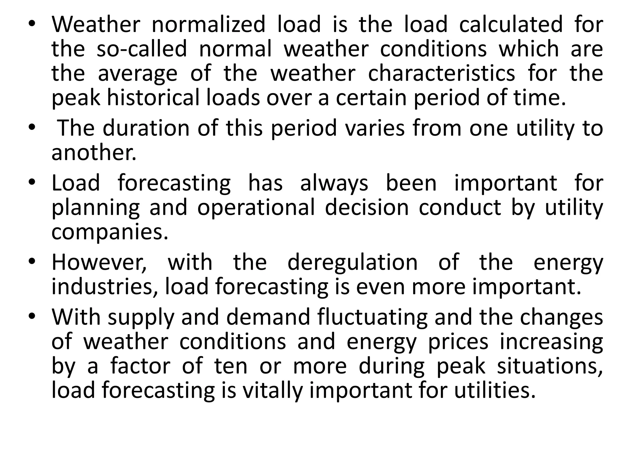 • Weather normalized load is the load calculated for
the so-called normal weather conditions which are
the average of the weather characteristics for the
peak historical loads over a certain period of time.
• The duration of this period varies from one utility to
another.
• Load forecasting has always been important for
planning and operational decision conduct by utility
companies.
• However, with the deregulation of the energy
industries, load forecasting is even more important.
• With supply and demand fluctuating and the changes
of weather conditions and energy prices increasing
by a factor of ten or more during peak situations,
load forecasting is vitally important for utilities.
 