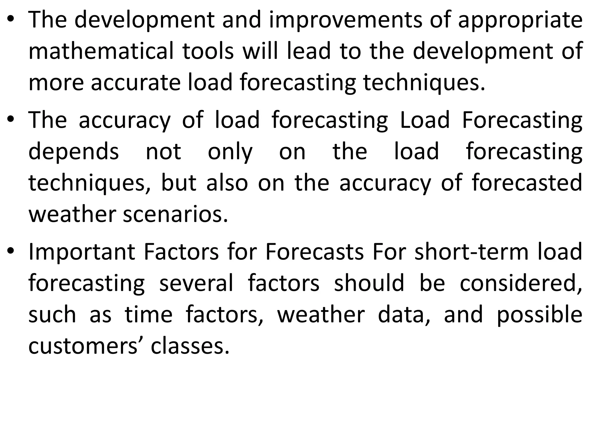 • The development and improvements of appropriate
mathematical tools will lead to the development of
more accurate load forecasting techniques.
• The accuracy of load forecasting Load Forecasting
depends not only on the load forecasting
techniques, but also on the accuracy of forecasted
weather scenarios.
• Important Factors for Forecasts For short-term load
forecasting several factors should be considered,
such as time factors, weather data, and possible
customers’ classes.
 