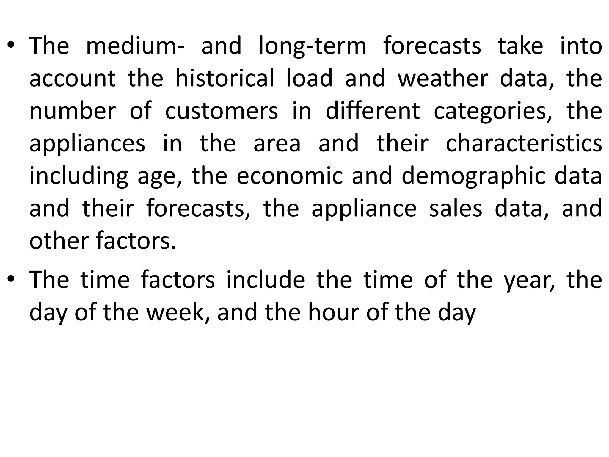• The medium- and long-term forecasts take into
account the historical load and weather data, the
number of customers in different categories, the
appliances in the area and their characteristics
including age, the economic and demographic data
and their forecasts, the appliance sales data, and
other factors.
• The time factors include the time of the year, the
day of the week, and the hour of the day
 
