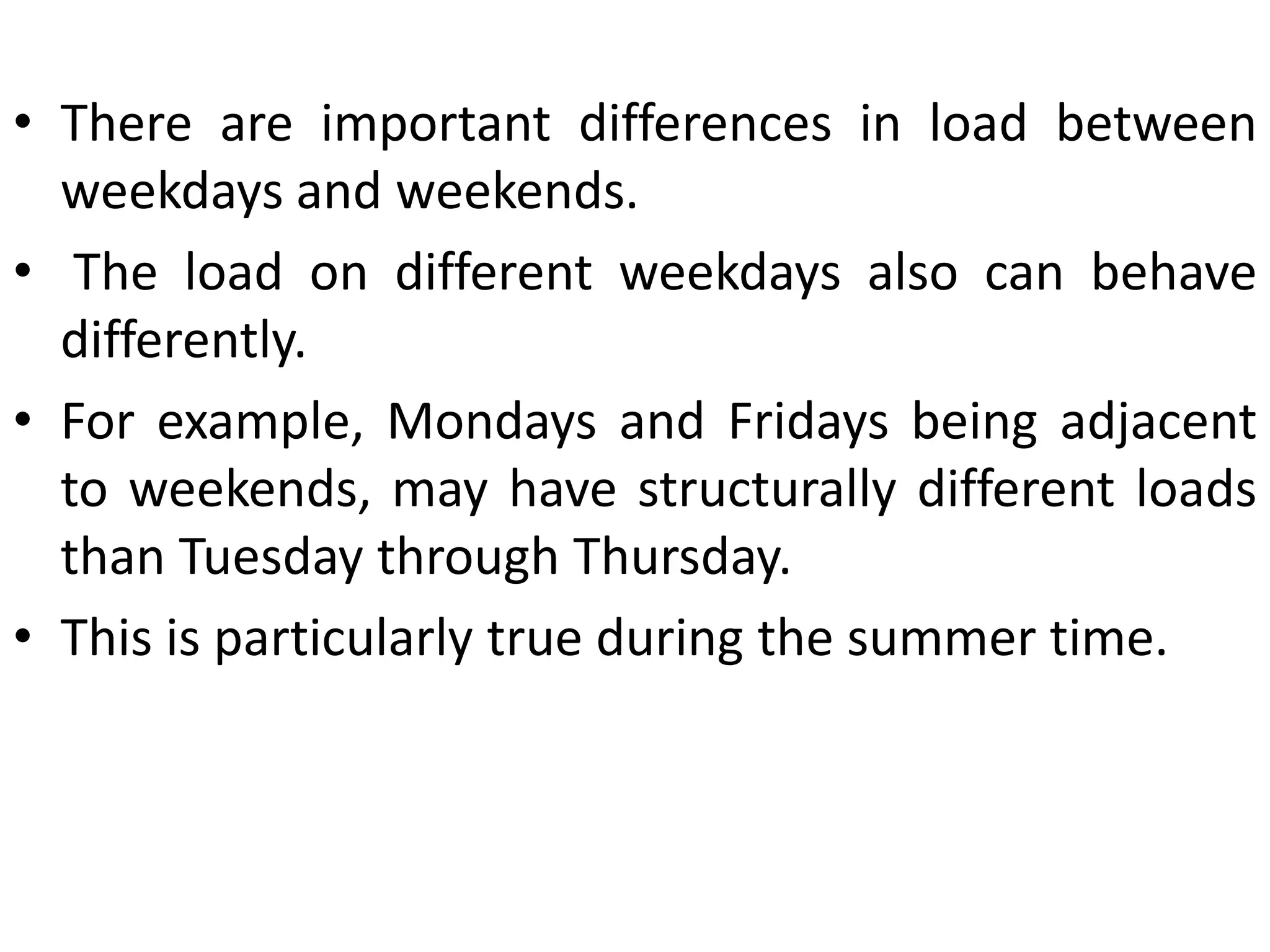 • There are important differences in load between
weekdays and weekends.
• The load on different weekdays also can behave
differently.
• For example, Mondays and Fridays being adjacent
to weekends, may have structurally different loads
than Tuesday through Thursday.
• This is particularly true during the summer time.
 