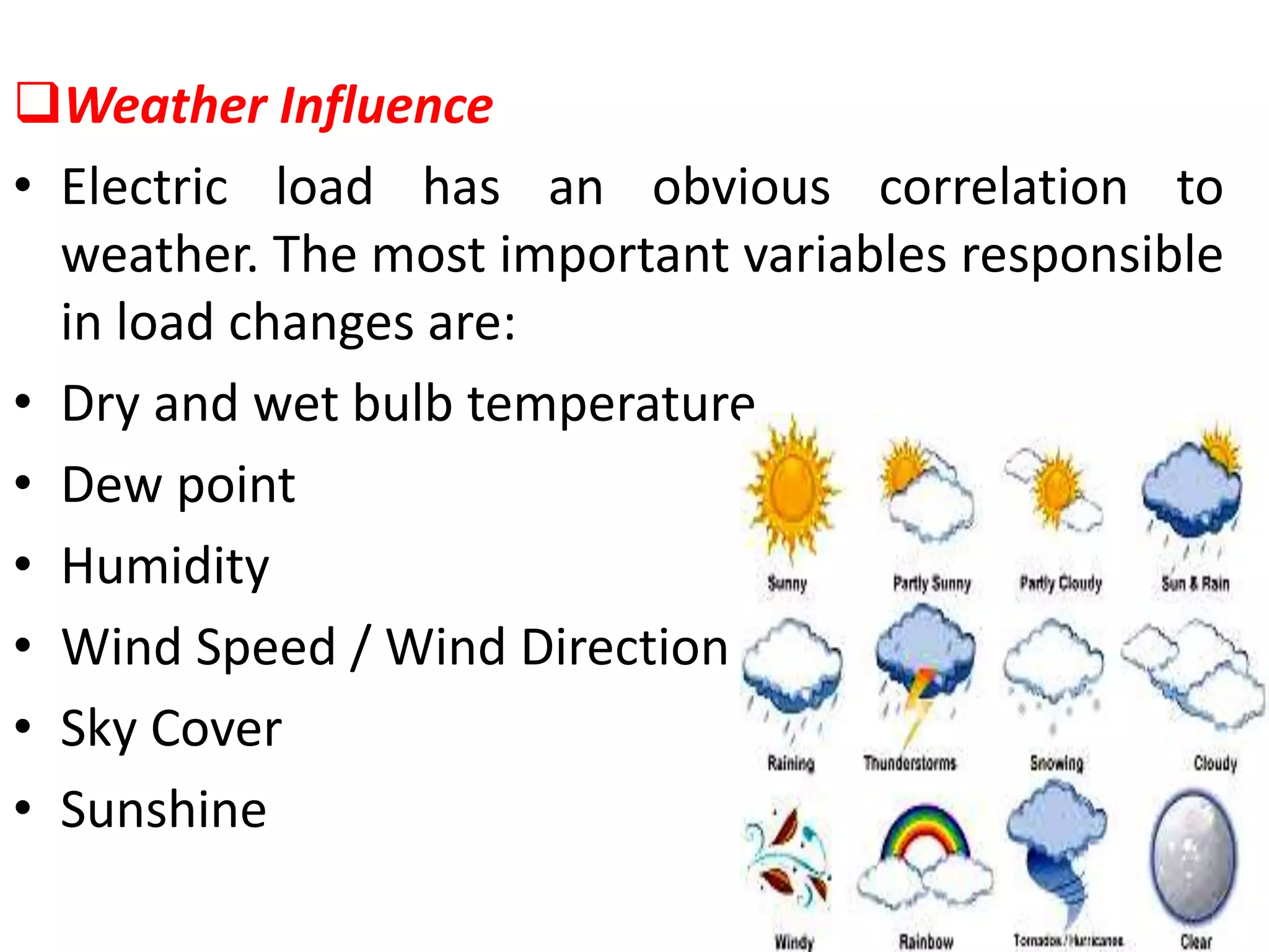 Weather Influence
• Electric load has an obvious correlation to
weather. The most important variables responsible
in load changes are:
• Dry and wet bulb temperature
• Dew point
• Humidity
• Wind Speed / Wind Direction
• Sky Cover
• Sunshine
 