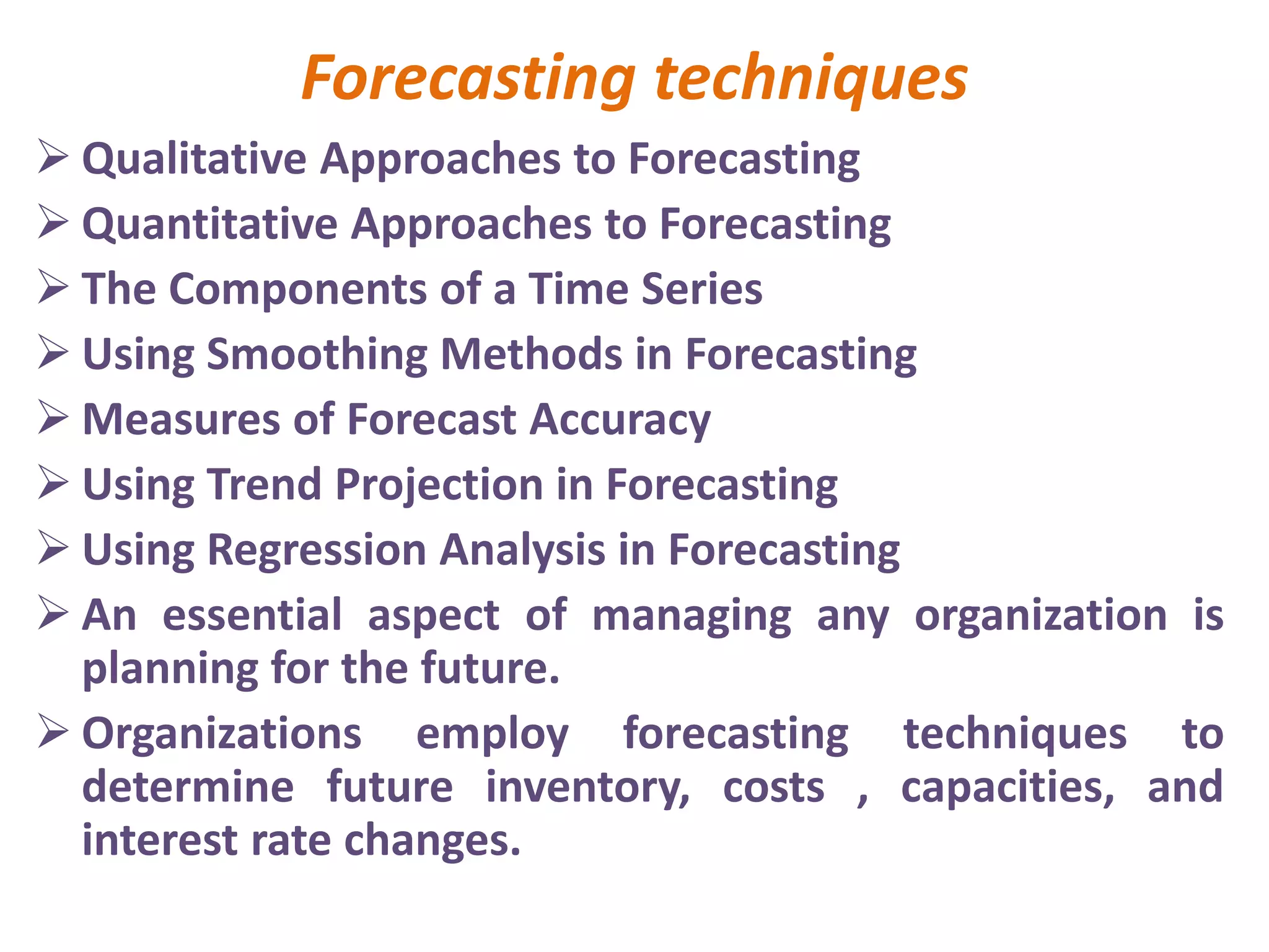 Forecasting techniques
 Qualitative Approaches to Forecasting
 Quantitative Approaches to Forecasting
 The Components of a Time Series
 Using Smoothing Methods in Forecasting
 Measures of Forecast Accuracy
 Using Trend Projection in Forecasting
 Using Regression Analysis in Forecasting
 An essential aspect of managing any organization is
planning for the future.
 Organizations employ forecasting techniques to
determine future inventory, costs , capacities, and
interest rate changes.
 