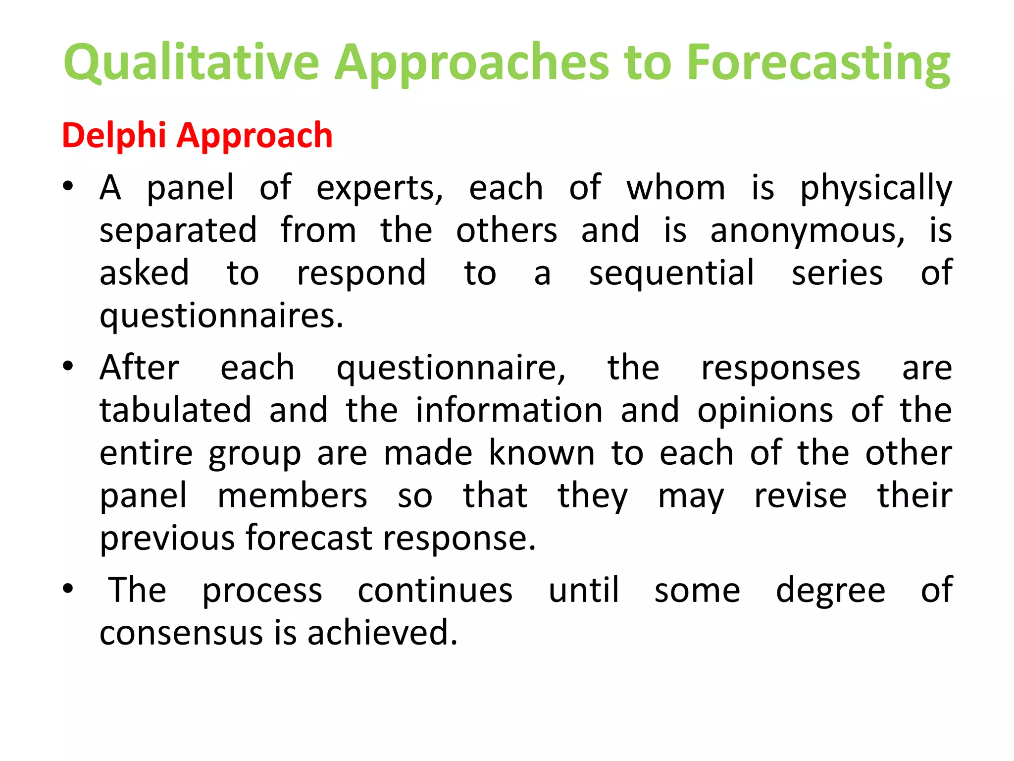Qualitative Approaches to Forecasting
Delphi Approach
• A panel of experts, each of whom is physically
separated from the others and is anonymous, is
asked to respond to a sequential series of
questionnaires.
• After each questionnaire, the responses are
tabulated and the information and opinions of the
entire group are made known to each of the other
panel members so that they may revise their
previous forecast response.
• The process continues until some degree of
consensus is achieved.
 
