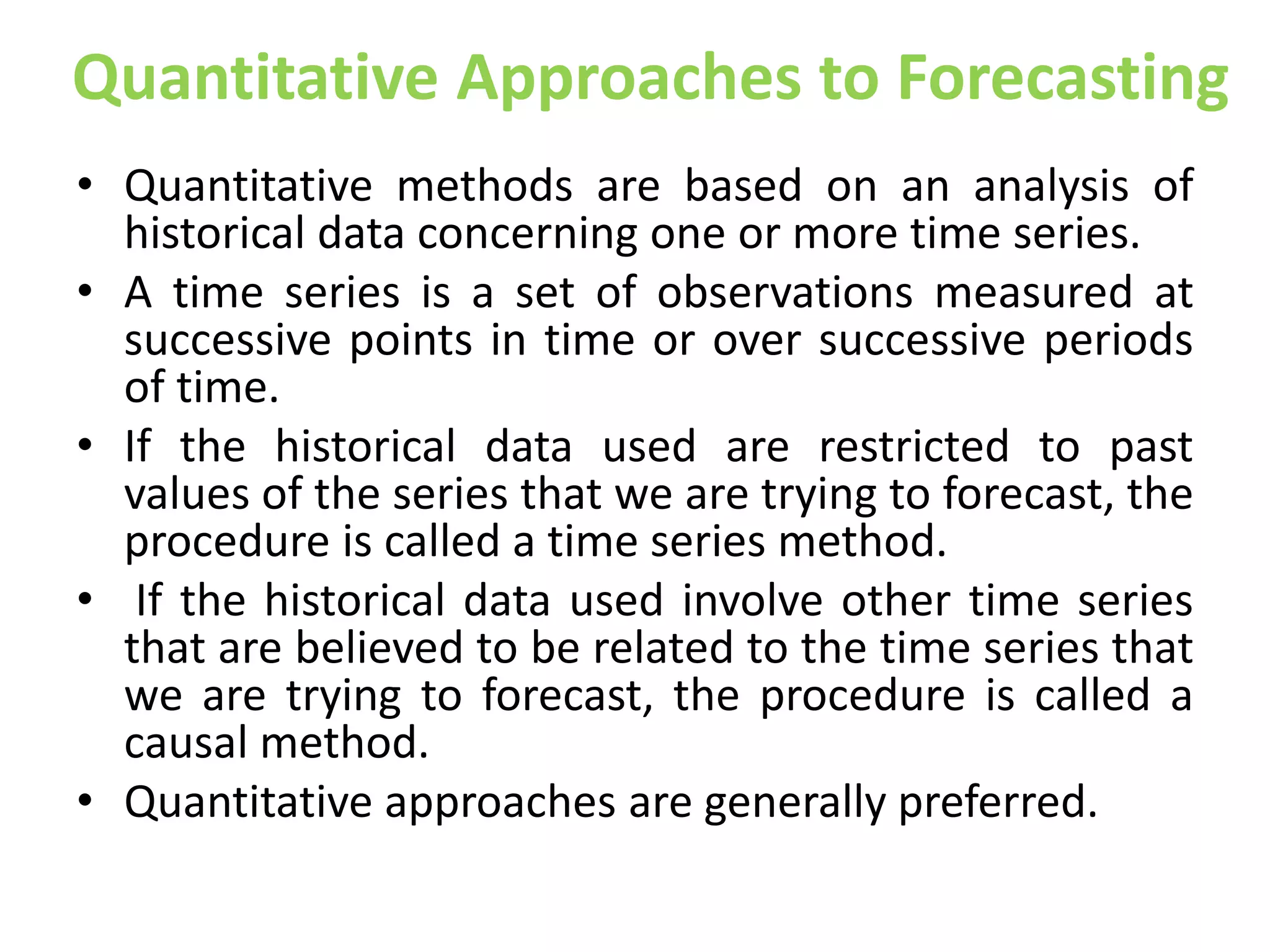 Quantitative Approaches to Forecasting
• Quantitative methods are based on an analysis of
historical data concerning one or more time series.
• A time series is a set of observations measured at
successive points in time or over successive periods
of time.
• If the historical data used are restricted to past
values of the series that we are trying to forecast, the
procedure is called a time series method.
• If the historical data used involve other time series
that are believed to be related to the time series that
we are trying to forecast, the procedure is called a
causal method.
• Quantitative approaches are generally preferred.
 