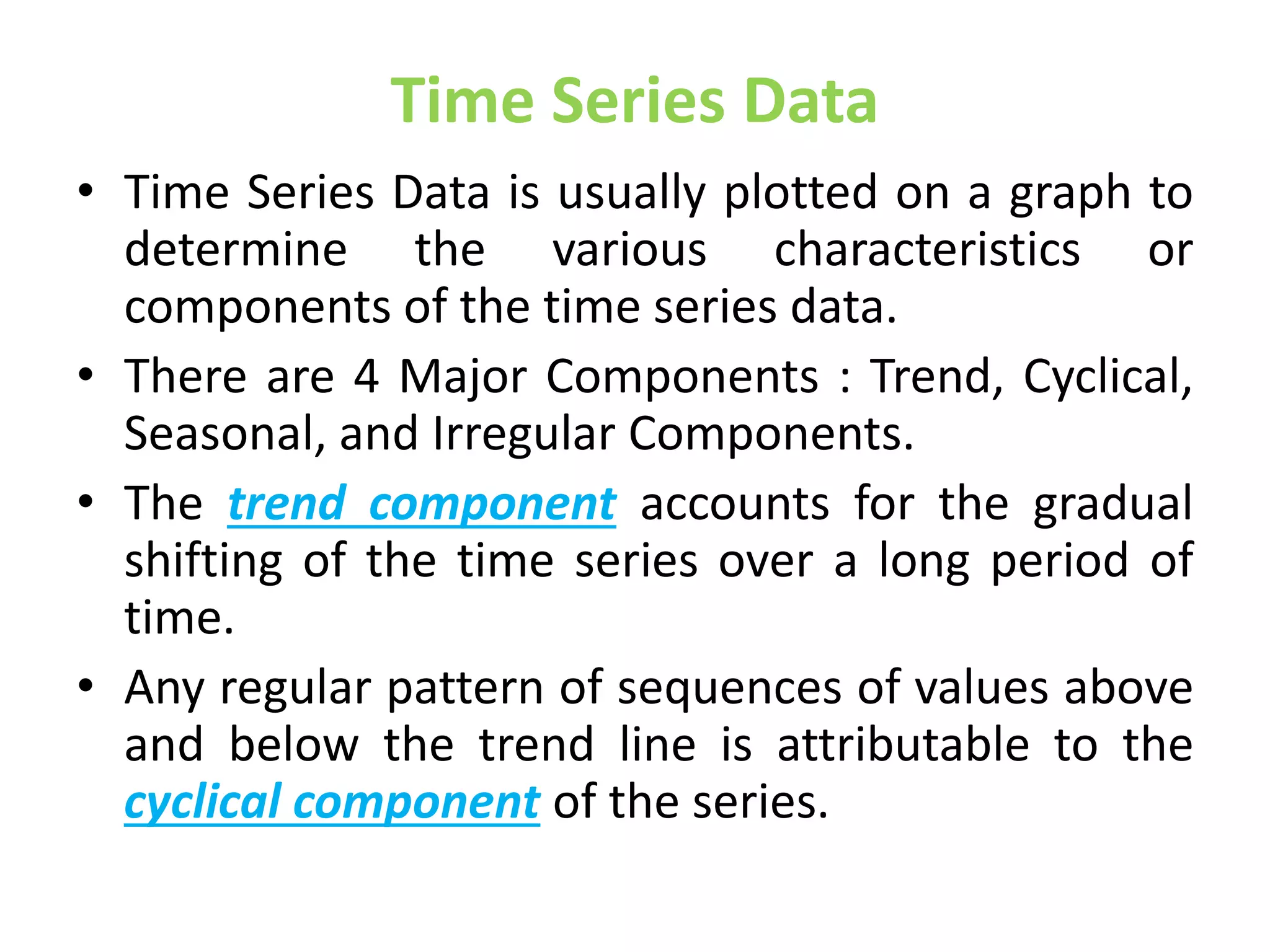Time Series Data
• Time Series Data is usually plotted on a graph to
determine the various characteristics or
components of the time series data.
• There are 4 Major Components : Trend, Cyclical,
Seasonal, and Irregular Components.
• The trend component accounts for the gradual
shifting of the time series over a long period of
time.
• Any regular pattern of sequences of values above
and below the trend line is attributable to the
cyclical component of the series.
 
