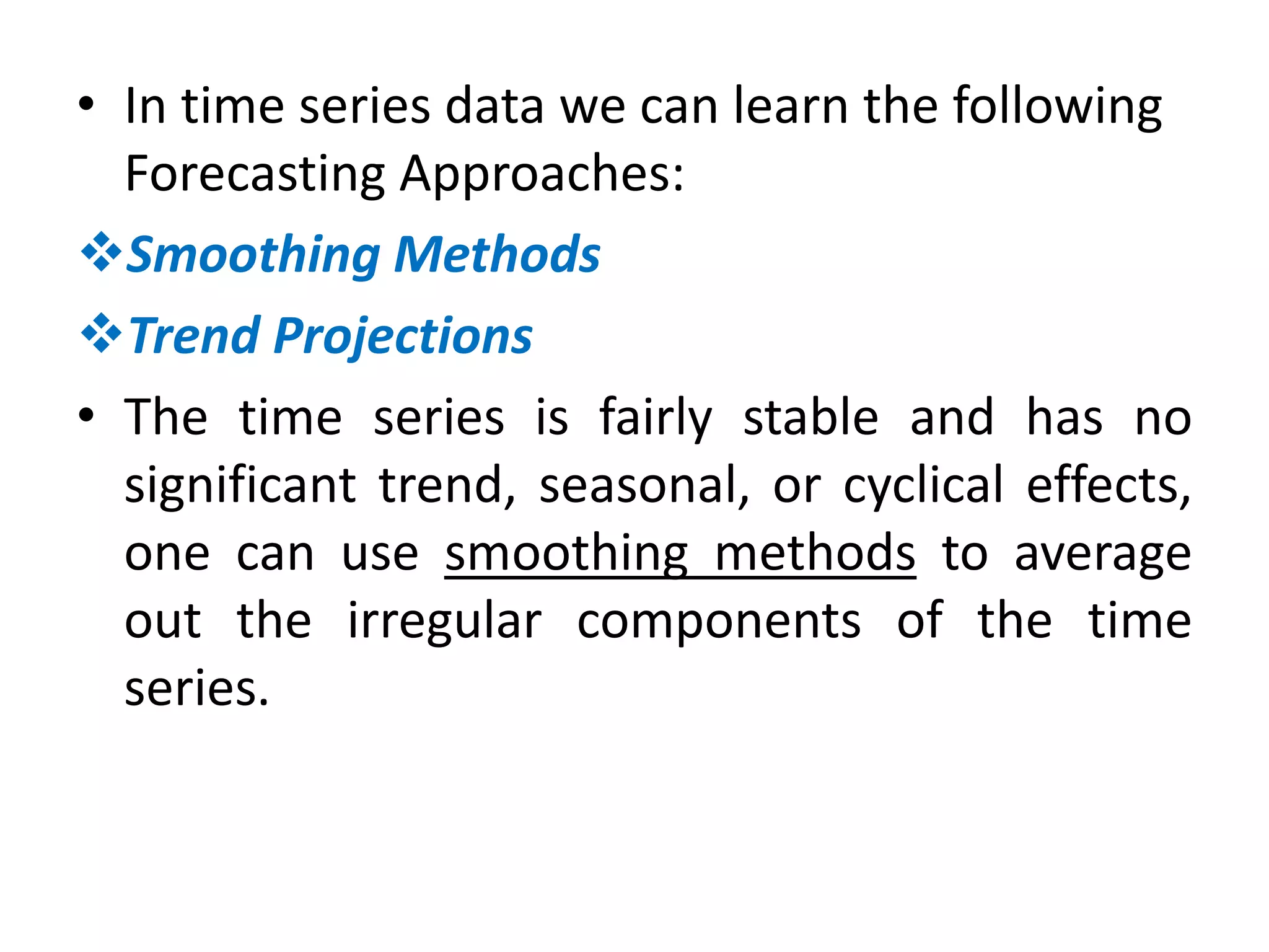 • In time series data we can learn the following
Forecasting Approaches:
Smoothing Methods
Trend Projections
• The time series is fairly stable and has no
significant trend, seasonal, or cyclical effects,
one can use smoothing methods to average
out the irregular components of the time
series.
 