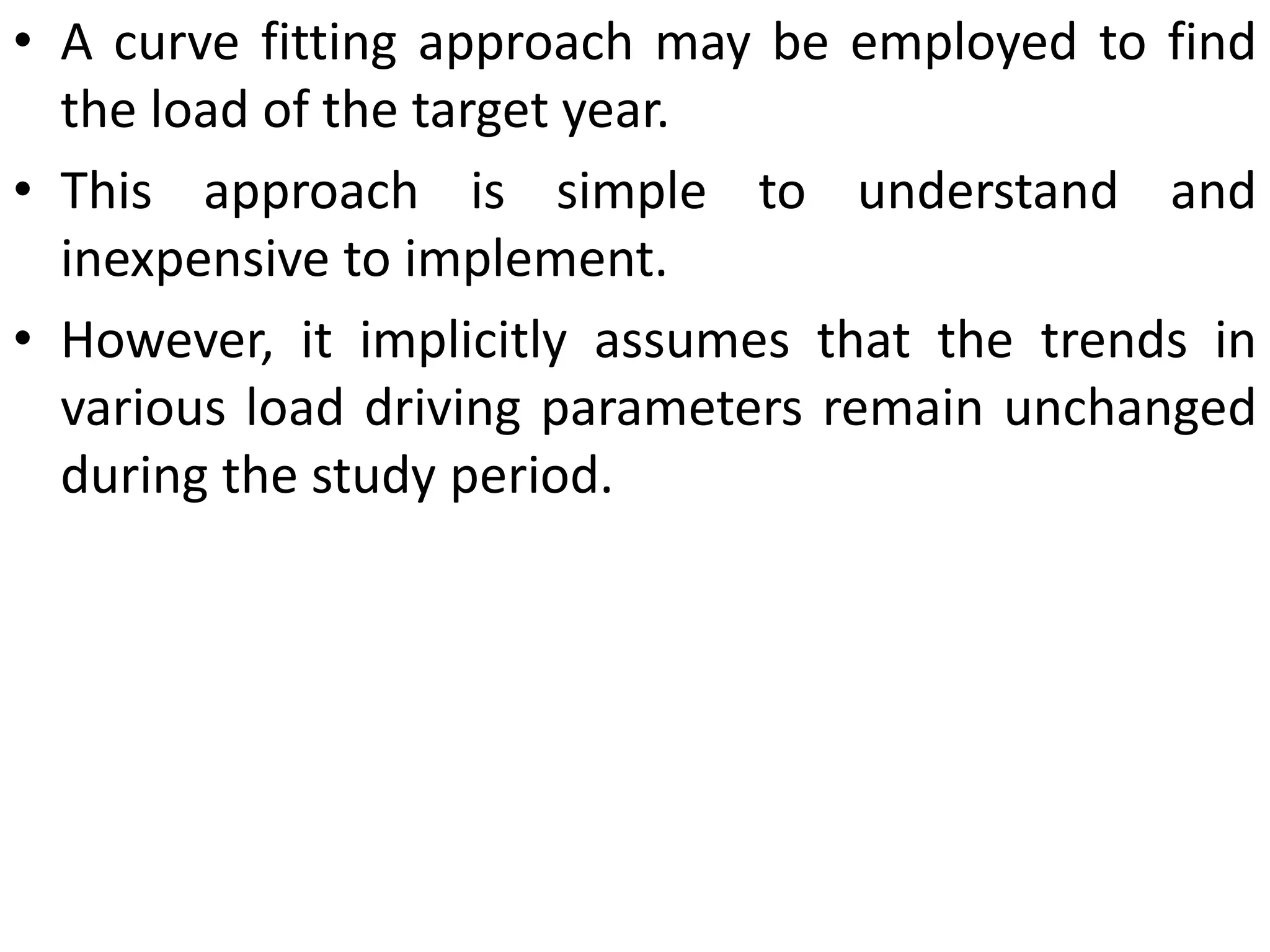 • A curve fitting approach may be employed to find
the load of the target year.
• This approach is simple to understand and
inexpensive to implement.
• However, it implicitly assumes that the trends in
various load driving parameters remain unchanged
during the study period.
 