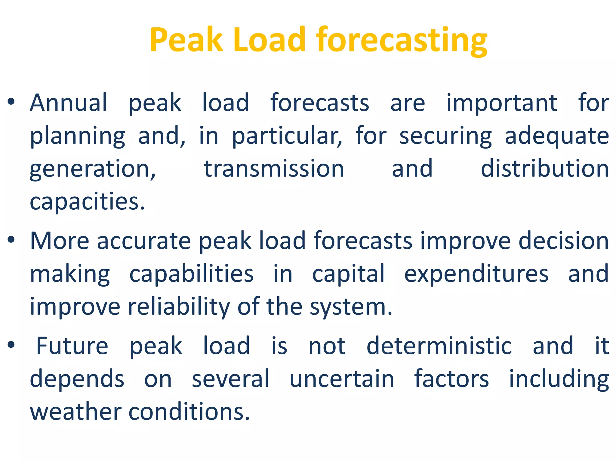 Peak Load forecasting
• Annual peak load forecasts are important for
planning and, in particular, for securing adequate
generation, transmission and distribution
capacities.
• More accurate peak load forecasts improve decision
making capabilities in capital expenditures and
improve reliability of the system.
• Future peak load is not deterministic and it
depends on several uncertain factors including
weather conditions.
 