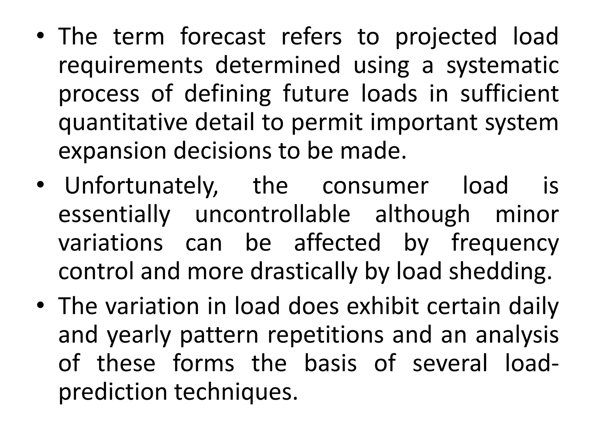 • The term forecast refers to projected load
requirements determined using a systematic
process of defining future loads in sufficient
quantitative detail to permit important system
expansion decisions to be made.
• Unfortunately, the consumer load is
essentially uncontrollable although minor
variations can be affected by frequency
control and more drastically by load shedding.
• The variation in load does exhibit certain daily
and yearly pattern repetitions and an analysis
of these forms the basis of several load-
prediction techniques.
 