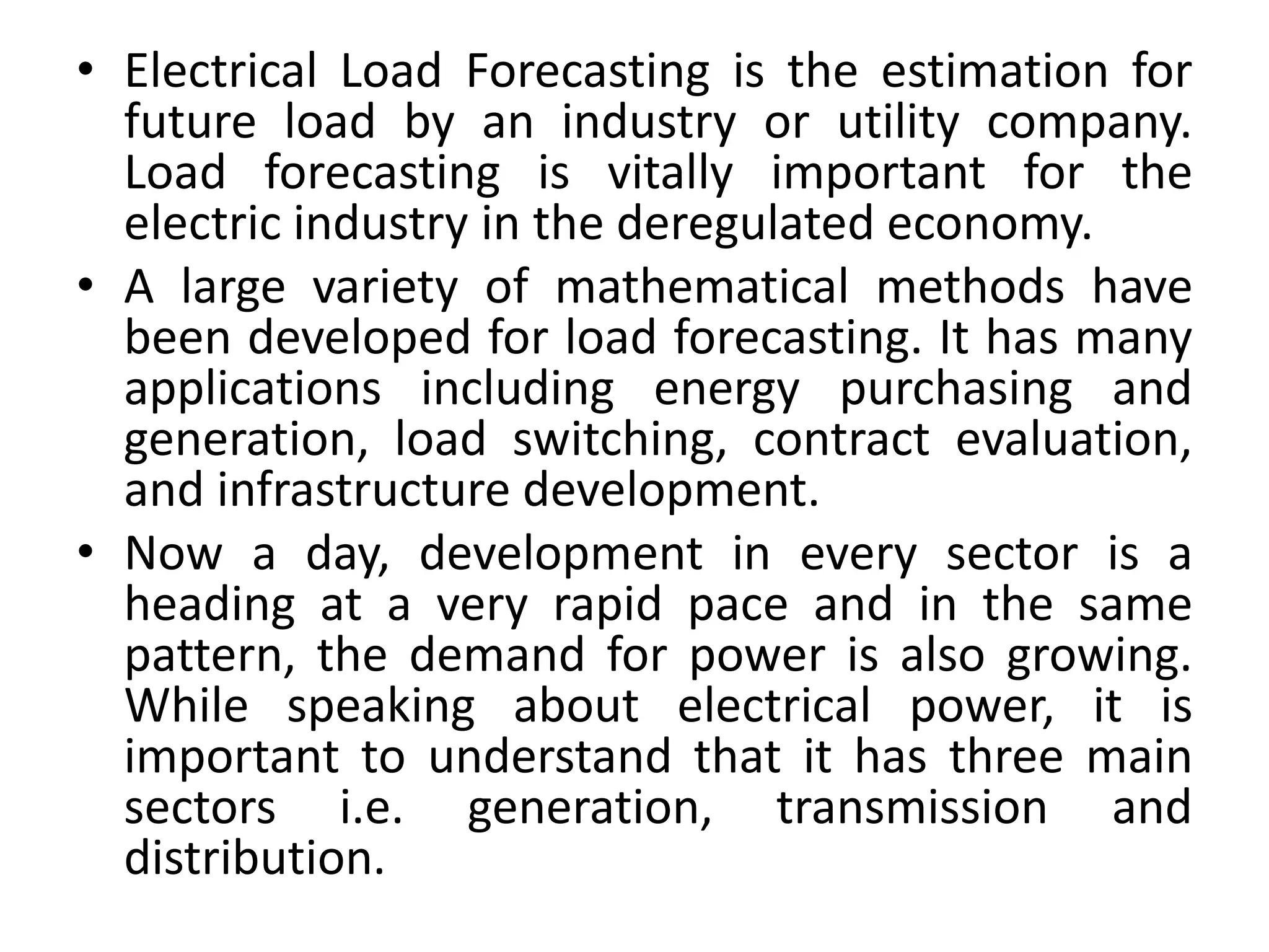 • Electrical Load Forecasting is the estimation for
future load by an industry or utility company.
Load forecasting is vitally important for the
electric industry in the deregulated economy.
• A large variety of mathematical methods have
been developed for load forecasting. It has many
applications including energy purchasing and
generation, load switching, contract evaluation,
and infrastructure development.
• Now a day, development in every sector is a
heading at a very rapid pace and in the same
pattern, the demand for power is also growing.
While speaking about electrical power, it is
important to understand that it has three main
sectors i.e. generation, transmission and
distribution.
 