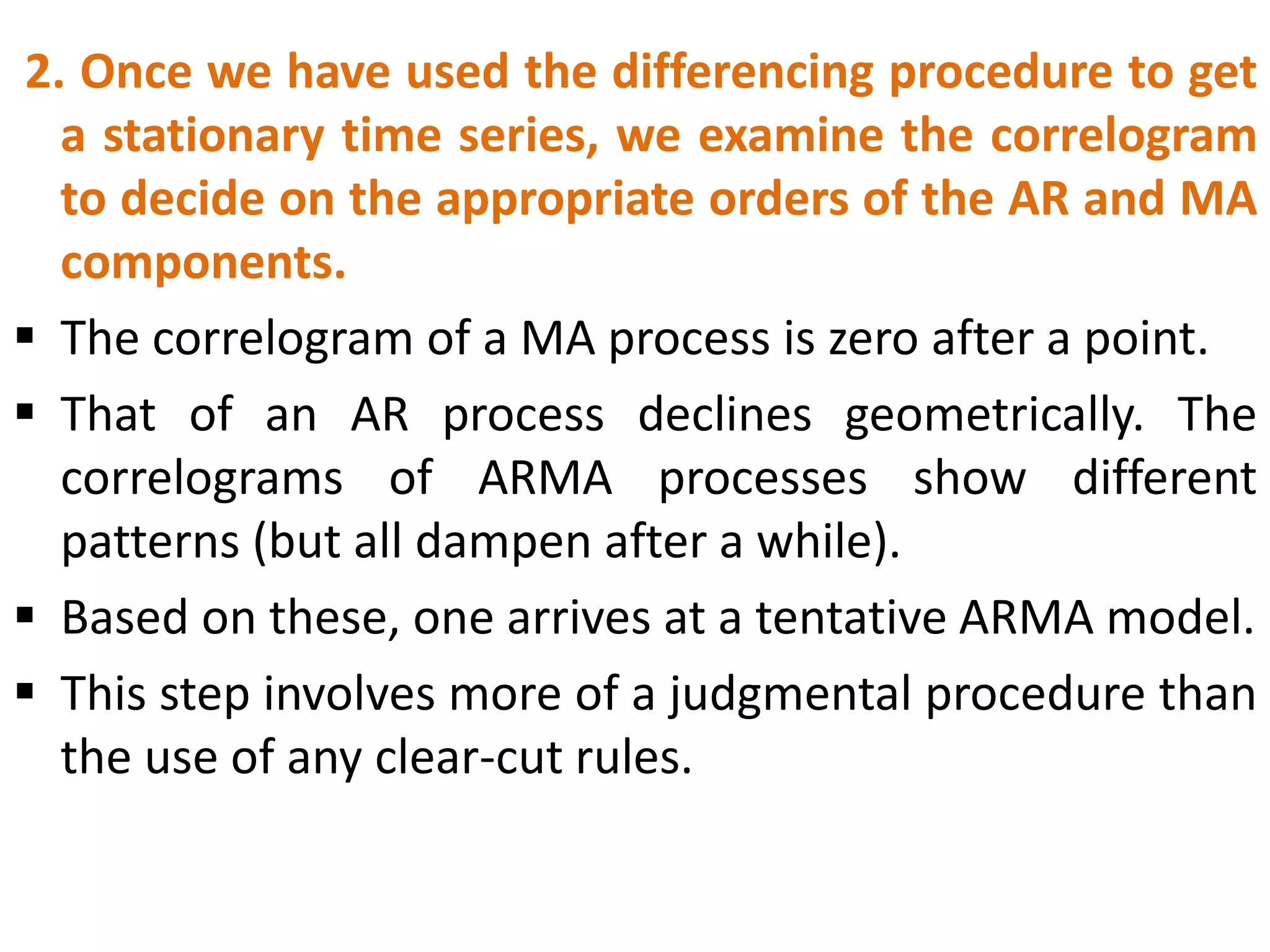 2. Once we have used the differencing procedure to get
a stationary time series, we examine the correlogram
to decide on the appropriate orders of the AR and MA
components.
 The correlogram of a MA process is zero after a point.
 That of an AR process declines geometrically. The
correlograms of ARMA processes show different
patterns (but all dampen after a while).
 Based on these, one arrives at a tentative ARMA model.
 This step involves more of a judgmental procedure than
the use of any clear-cut rules.
 