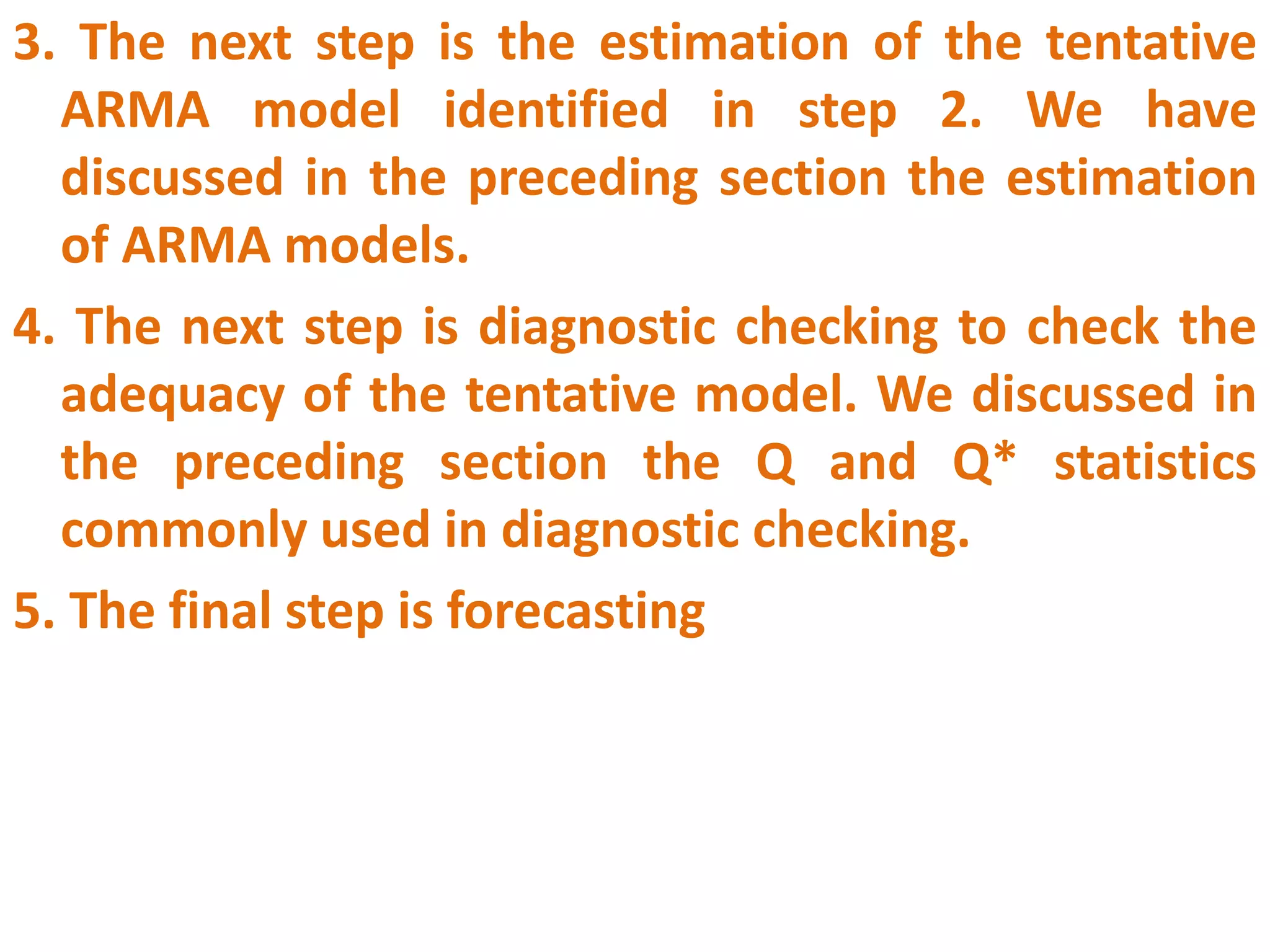 3. The next step is the estimation of the tentative
ARMA model identified in step 2. We have
discussed in the preceding section the estimation
of ARMA models.
4. The next step is diagnostic checking to check the
adequacy of the tentative model. We discussed in
the preceding section the Q and Q* statistics
commonly used in diagnostic checking.
5. The final step is forecasting
 