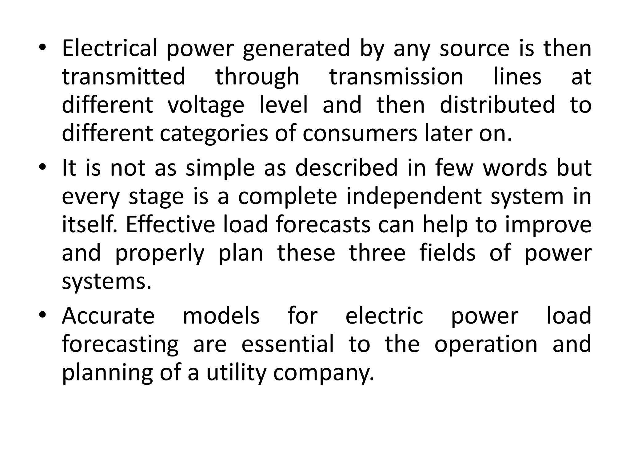 • Electrical power generated by any source is then
transmitted through transmission lines at
different voltage level and then distributed to
different categories of consumers later on.
• It is not as simple as described in few words but
every stage is a complete independent system in
itself. Effective load forecasts can help to improve
and properly plan these three fields of power
systems.
• Accurate models for electric power load
forecasting are essential to the operation and
planning of a utility company.
 