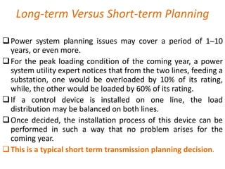 Long-term Versus Short-term Planning
Power system planning issues may cover a period of 1–10
years, or even more.
For the peak loading condition of the coming year, a power
system utility expert notices that from the two lines, feeding a
substation, one would be overloaded by 10% of its rating,
while, the other would be loaded by 60% of its rating.
If a control device is installed on one line, the load
distribution may be balanced on both lines.
Once decided, the installation process of this device can be
performed in such a way that no problem arises for the
coming year.
This is a typical short term transmission planning decision.
 