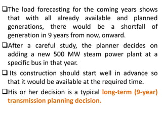 The load forecasting for the coming years shows
that with all already available and planned
generations, there would be a shortfall of
generation in 9 years from now, onward.
After a careful study, the planner decides on
adding a new 500 MW steam power plant at a
specific bus in that year.
 Its construction should start well in advance so
that it would be available at the required time.
His or her decision is a typical long-term (9-year)
transmission planning decision.
 