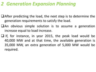 2 Generation Expansion Planning
After predicting the load, the next step is to determine the
generation requirements to satisfy the load.
An obvious simple solution is to assume a generation
increase equal to load increase.
 If, for instance, in year 2015, the peak load would be
40,000 MW and at that time, the available generation is
35,000 MW, an extra generation of 5,000 MW would be
required.
 