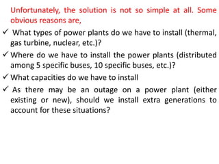 Unfortunately, the solution is not so simple at all. Some
obvious reasons are,
 What types of power plants do we have to install (thermal,
gas turbine, nuclear, etc.)?
 Where do we have to install the power plants (distributed
among 5 specific buses, 10 specific buses, etc.)?
 What capacities do we have to install
 As there may be an outage on a power plant (either
existing or new), should we install extra generations to
account for these situations?
 