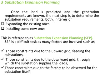 3 Substation Expansion Planning
Once the load is predicted and the generation
requirements are known, the next step is to determine the
substation requirements, both, in terms of
 Expanding the existing ones
 Installing some new ones
This is referred to as Substation Expansion Planning (SEP).
SEP is a difficult task as many factors are involved such as
 Those constraints due to the upward grid, feeding the
substations,
 Those constraints due to the downward grid, through
which the substation supplies the loads,
 Those constraints due to the factors to be observed for the
substation itself.
 
