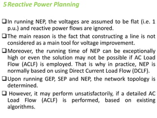 5Reactive Power Planning
In running NEP, the voltages are assumed to be flat (i.e. 1
p.u.) and reactive power flows are ignored.
The main reason is the fact that constructing a line is not
considered as a main tool for voltage improvement.
Moreover, the running time of NEP can be exceptionally
high or even the solution may not be possible if AC Load
Flow (ACLF) is employed. That is why in practice, NEP is
normally based on using Direct Current Load Flow (DCLF).
Upon running GEP, SEP and NEP, the network topology is
determined.
 However, it may perform unsatisfactorily, if a detailed AC
Load Flow (ACLF) is performed, based on existing
algorithms.
 