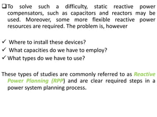 To solve such a difficulty, static reactive power
compensators, such as capacitors and reactors may be
used. Moreover, some more flexible reactive power
resources are required. The problem is, however
 Where to install these devices?
 What capacities do we have to employ?
 What types do we have to use?
These types of studies are commonly referred to as Reactive
Power Planning (RPP) and are clear required steps in a
power system planning process.
 