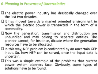 6 Planning in Presence of Uncertainties
The electric power industry has drastically changed over
the last two decades.
It has moved towards a market oriented environment in
which the electric power is transacted in the form of a
commodity.
Now the generation, transmission and distribution are
unbundled and may belong to separate entities. The
planner cannot, for instance, dictate where the generation
resources have to be allocated.
In this way, NEP problem is confronted by an uncertain GEP
input. So, how NEP can be solved, once the input data is
uncertain.
This was a simple example of the problems that current
power system planners face. Obviously, some types of
solutions have to be found.
 