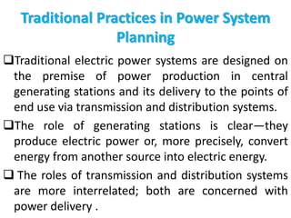 Traditional Practices in Power System
Planning
Traditional electric power systems are designed on
the premise of power production in central
generating stations and its delivery to the points of
end use via transmission and distribution systems.
The role of generating stations is clear—they
produce electric power or, more precisely, convert
energy from another source into electric energy.
 The roles of transmission and distribution systems
are more interrelated; both are concerned with
power delivery .
 
