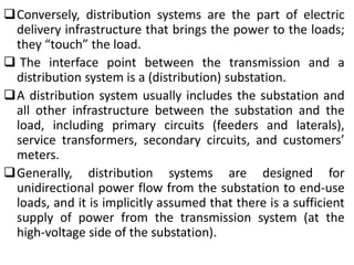 Conversely, distribution systems are the part of electric
delivery infrastructure that brings the power to the loads;
they “touch” the load.
 The interface point between the transmission and a
distribution system is a (distribution) substation.
A distribution system usually includes the substation and
all other infrastructure between the substation and the
load, including primary circuits (feeders and laterals),
service transformers, secondary circuits, and customers’
meters.
Generally, distribution systems are designed for
unidirectional power flow from the substation to end-use
loads, and it is implicitly assumed that there is a sufficient
supply of power from the transmission system (at the
high-voltage side of the substation).
 