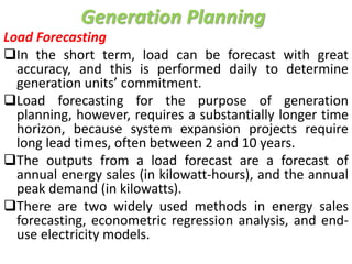 Generation Planning
Load Forecasting
In the short term, load can be forecast with great
accuracy, and this is performed daily to determine
generation units’ commitment.
Load forecasting for the purpose of generation
planning, however, requires a substantially longer time
horizon, because system expansion projects require
long lead times, often between 2 and 10 years.
The outputs from a load forecast are a forecast of
annual energy sales (in kilowatt-hours), and the annual
peak demand (in kilowatts).
There are two widely used methods in energy sales
forecasting, econometric regression analysis, and end-
use electricity models.
 