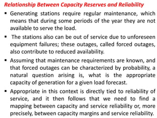 Relationship Between Capacity Reserves and Reliability
 Generating stations require regular maintenance, which
means that during some periods of the year they are not
available to serve the load.
 The stations also can be out of service due to unforeseen
equipment failures; these outages, called forced outages,
also contribute to reduced availability.
 Assuming that maintenance requirements are known, and
that forced outages can be characterized by probability, a
natural question arising is, what is the appropriate
capacity of generation for a given load forecast.
 Appropriate in this context is directly tied to reliability of
service, and it then follows that we need to find a
mapping between capacity and service reliability or, more
precisely, between capacity margins and service reliability.
 