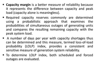  Capacity margin is a better measure of reliability because
it represents the difference between capacity and peak
load (capacity alone is meaningless).
 Required capacity reserves commonly are determined
using a probabilistic approach that examines the
probabilities of simultaneous outages of generating units
and compares the resulting remaining capacity with the
peak system load.
 A number of days per year with capacity shortages thus
can be determined and this measure, termed loss-of-load
probability (LOLP) index, provides a consistent and
sensitive measure of generation system reliability.
 To determine LOLP index, both scheduled and forced
outages are evaluated.
 