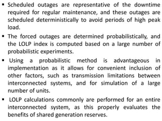  Scheduled outages are representative of the downtime
required for regular maintenance, and these outages are
scheduled deterministically to avoid periods of high peak
load.
 The forced outages are determined probabilistically, and
the LOLP index is computed based on a large number of
probabilistic experiments.
 Using a probabilistic method is advantageous in
implementation as it allows for convenient inclusion of
other factors, such as transmission limitations between
interconnected systems, and for simulation of a large
number of units.
 LOLP calculations commonly are performed for an entire
interconnected system, as this properly evaluates the
benefits of shared generation reserves.
 