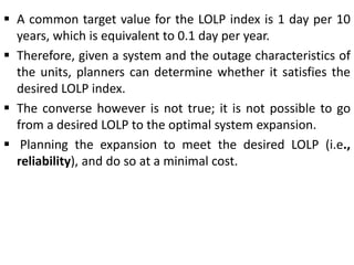  A common target value for the LOLP index is 1 day per 10
years, which is equivalent to 0.1 day per year.
 Therefore, given a system and the outage characteristics of
the units, planners can determine whether it satisfies the
desired LOLP index.
 The converse however is not true; it is not possible to go
from a desired LOLP to the optimal system expansion.
 Planning the expansion to meet the desired LOLP (i.e.,
reliability), and do so at a minimal cost.
 