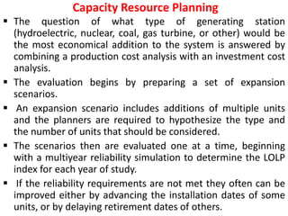 Capacity Resource Planning
 The question of what type of generating station
(hydroelectric, nuclear, coal, gas turbine, or other) would be
the most economical addition to the system is answered by
combining a production cost analysis with an investment cost
analysis.
 The evaluation begins by preparing a set of expansion
scenarios.
 An expansion scenario includes additions of multiple units
and the planners are required to hypothesize the type and
the number of units that should be considered.
 The scenarios then are evaluated one at a time, beginning
with a multiyear reliability simulation to determine the LOLP
index for each year of study.
 If the reliability requirements are not met they often can be
improved either by advancing the installation dates of some
units, or by delaying retirement dates of others.
 