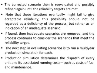  The corrected scenario then is reevaluated and possibly
refined again until the reliability targets are met.
 Note that these iterations eventually might fail to give
acceptable reliability; this possibility should not be
regarded as a deficiency of the process, but rather as an
indication of an inadequate scenario.
 If found, then inadequate scenarios are removed, and the
process continues to consider the scenarios that meet the
reliability target.
 The next step in evaluating scenarios is to run a multiyear
production simulation for each.
 Production simulation determines the dispatch of every
unit and its associated running costs—such as costs of fuel
and maintenance.
 