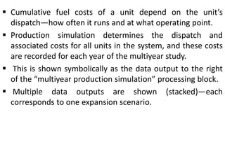  Cumulative fuel costs of a unit depend on the unit’s
dispatch—how often it runs and at what operating point.
 Production simulation determines the dispatch and
associated costs for all units in the system, and these costs
are recorded for each year of the multiyear study.
 This is shown symbolically as the data output to the right
of the “multiyear production simulation” processing block.
 Multiple data outputs are shown (stacked)—each
corresponds to one expansion scenario.
 