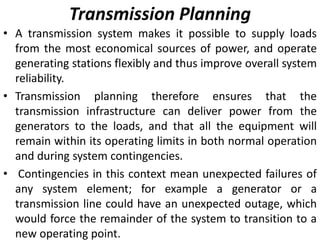 Transmission Planning
• A transmission system makes it possible to supply loads
from the most economical sources of power, and operate
generating stations flexibly and thus improve overall system
reliability.
• Transmission planning therefore ensures that the
transmission infrastructure can deliver power from the
generators to the loads, and that all the equipment will
remain within its operating limits in both normal operation
and during system contingencies.
• Contingencies in this context mean unexpected failures of
any system element; for example a generator or a
transmission line could have an unexpected outage, which
would force the remainder of the system to transition to a
new operating point.
 