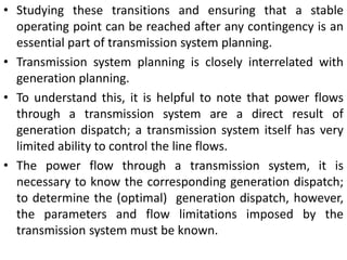 • Studying these transitions and ensuring that a stable
operating point can be reached after any contingency is an
essential part of transmission system planning.
• Transmission system planning is closely interrelated with
generation planning.
• To understand this, it is helpful to note that power flows
through a transmission system are a direct result of
generation dispatch; a transmission system itself has very
limited ability to control the line flows.
• The power flow through a transmission system, it is
necessary to know the corresponding generation dispatch;
to determine the (optimal) generation dispatch, however,
the parameters and flow limitations imposed by the
transmission system must be known.
 