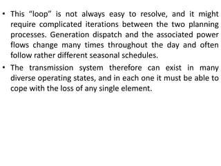 • This “loop” is not always easy to resolve, and it might
require complicated iterations between the two planning
processes. Generation dispatch and the associated power
flows change many times throughout the day and often
follow rather different seasonal schedules.
• The transmission system therefore can exist in many
diverse operating states, and in each one it must be able to
cope with the loss of any single element.
 
