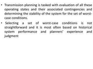 • Transmission planning is tasked with evaluation of all these
operating states and their associated contingencies and
determining the stability of the system for the set of worst-
case conditions.
• Selecting a set of worst-case conditions is not
straightforward and it is most often based on historical
system performance and planners’ experience and
judgment
 