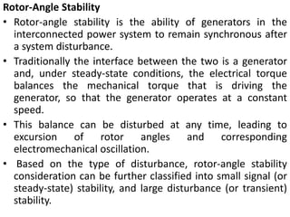 Rotor-Angle Stability
• Rotor-angle stability is the ability of generators in the
interconnected power system to remain synchronous after
a system disturbance.
• Traditionally the interface between the two is a generator
and, under steady-state conditions, the electrical torque
balances the mechanical torque that is driving the
generator, so that the generator operates at a constant
speed.
• This balance can be disturbed at any time, leading to
excursion of rotor angles and corresponding
electromechanical oscillation.
• Based on the type of disturbance, rotor-angle stability
consideration can be further classified into small signal (or
steady-state) stability, and large disturbance (or transient)
stability.
 