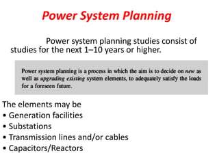 Power System Planning
Power system planning studies consist of
studies for the next 1–10 years or higher.
The elements may be
• Generation facilities
• Substations
• Transmission lines and/or cables
• Capacitors/Reactors
 