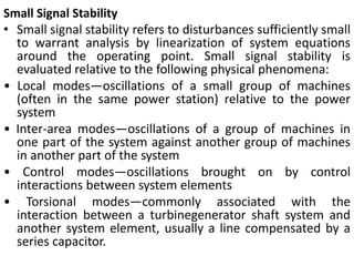 Small Signal Stability
• Small signal stability refers to disturbances sufficiently small
to warrant analysis by linearization of system equations
around the operating point. Small signal stability is
evaluated relative to the following physical phenomena:
• Local modes—oscillations of a small group of machines
(often in the same power station) relative to the power
system
• Inter-area modes—oscillations of a group of machines in
one part of the system against another group of machines
in another part of the system
• Control modes—oscillations brought on by control
interactions between system elements
• Torsional modes—commonly associated with the
interaction between a turbinegenerator shaft system and
another system element, usually a line compensated by a
series capacitor.
 