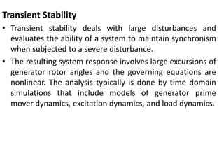 Transient Stability
• Transient stability deals with large disturbances and
evaluates the ability of a system to maintain synchronism
when subjected to a severe disturbance.
• The resulting system response involves large excursions of
generator rotor angles and the governing equations are
nonlinear. The analysis typically is done by time domain
simulations that include models of generator prime
mover dynamics, excitation dynamics, and load dynamics.
 
