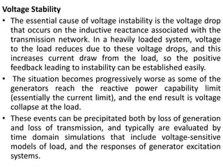 Voltage Stability
• The essential cause of voltage instability is the voltage drop
that occurs on the inductive reactance associated with the
transmission network. In a heavily loaded system, voltage
to the load reduces due to these voltage drops, and this
increases current draw from the load, so the positive
feedback leading to instability can be established easily.
• The situation becomes progressively worse as some of the
generators reach the reactive power capability limit
(essentially the current limit), and the end result is voltage
collapse at the load.
• These events can be precipitated both by loss of generation
and loss of transmission, and typically are evaluated by
time domain simulations that include voltage-sensitive
models of load, and the responses of generator excitation
systems.
 