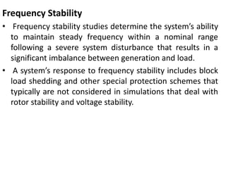 Frequency Stability
• Frequency stability studies determine the system’s ability
to maintain steady frequency within a nominal range
following a severe system disturbance that results in a
significant imbalance between generation and load.
• A system’s response to frequency stability includes block
load shedding and other special protection schemes that
typically are not considered in simulations that deal with
rotor stability and voltage stability.
 