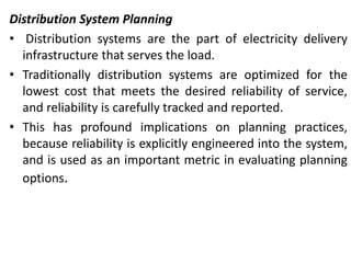 Distribution System Planning
• Distribution systems are the part of electricity delivery
infrastructure that serves the load.
• Traditionally distribution systems are optimized for the
lowest cost that meets the desired reliability of service,
and reliability is carefully tracked and reported.
• This has profound implications on planning practices,
because reliability is explicitly engineered into the system,
and is used as an important metric in evaluating planning
options.
 