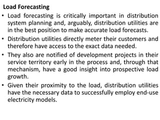 Load Forecasting
• Load forecasting is critically important in distribution
system planning and, arguably, distribution utilities are
in the best position to make accurate load forecasts.
• Distribution utilities directly meter their customers and
therefore have access to the exact data needed.
• They also are notified of development projects in their
service territory early in the process and, through that
mechanism, have a good insight into prospective load
growth.
• Given their proximity to the load, distribution utilities
have the necessary data to successfully employ end-use
electricity models.
 